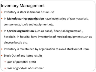 Inventory Management
 Inventory is stock in firm for future use
 In Manufacturing organization have inventories of raw materials,
components, tools and equipment etc.
 In Service organization such as banks, financial organization ,
hospitals. in hospital have inventories of medical equipment such as
glucose bottle etc.
 Inventory is maintained by organization to avoid stock out of item.
 Stock Out of any items results
 Loss of potential profit
 Loss of goodwill of customer
 