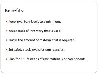  Keep inventory levels to a minimum.
 Keeps track of inventory that is used.
 Tracks the amount of material that is required.
 Set safety stock levels for emergencies.
 Plan for future needs of raw materials or components.
Benefits
 