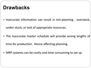  Inaccurate information can result in mis-planning , overstock,
under-stock, or lack of appropriate resources.
 The inaccurate master schedule will provide wrong lengths of
time for production . Hence affecting planning.
 MRP systems can be costly and time-consuming to set up
Drawbacks
 