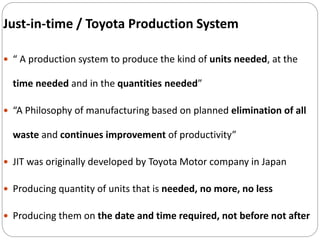 Just-in-time / Toyota Production System
 “ A production system to produce the kind of units needed, at the
time needed and in the quantities needed”
 “A Philosophy of manufacturing based on planned elimination of all
waste and continues improvement of productivity”
 JIT was originally developed by Toyota Motor company in Japan
 Producing quantity of units that is needed, no more, no less
 Producing them on the date and time required, not before not after
 