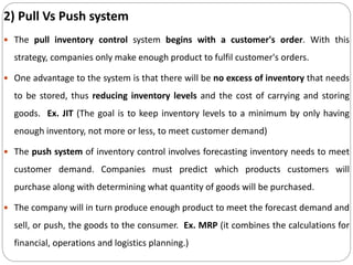 2) Pull Vs Push system
 The pull inventory control system begins with a customer's order. With this
strategy, companies only make enough product to fulfil customer's orders.
 One advantage to the system is that there will be no excess of inventory that needs
to be stored, thus reducing inventory levels and the cost of carrying and storing
goods. Ex. JIT (The goal is to keep inventory levels to a minimum by only having
enough inventory, not more or less, to meet customer demand)
 The push system of inventory control involves forecasting inventory needs to meet
customer demand. Companies must predict which products customers will
purchase along with determining what quantity of goods will be purchased.
 The company will in turn produce enough product to meet the forecast demand and
sell, or push, the goods to the consumer. Ex. MRP (it combines the calculations for
financial, operations and logistics planning.)
 