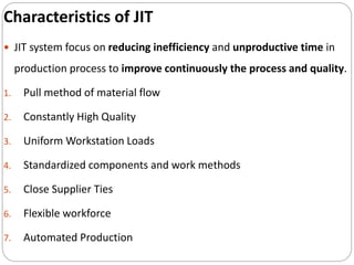 Characteristics of JIT
 JIT system focus on reducing inefficiency and unproductive time in
production process to improve continuously the process and quality.
1. Pull method of material flow
2. Constantly High Quality
3. Uniform Workstation Loads
4. Standardized components and work methods
5. Close Supplier Ties
6. Flexible workforce
7. Automated Production
 