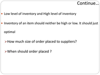 Continue…
 Low level of inventory and High level of inventory
 Inventory of an item should neither be high or low. It should just
optimal
How much size of order placed to suppliers?
When should order placed ?
 