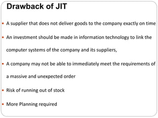 Drawback of JIT
 A supplier that does not deliver goods to the company exactly on time
 An investment should be made in information technology to link the
computer systems of the company and its suppliers,
 A company may not be able to immediately meet the requirements of
a massive and unexpected order
 Risk of running out of stock
 More Planning required
 