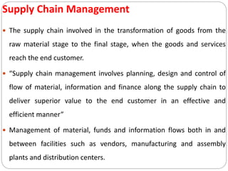 Supply Chain Management
 The supply chain involved in the transformation of goods from the
raw material stage to the final stage, when the goods and services
reach the end customer.
 “Supply chain management involves planning, design and control of
flow of material, information and finance along the supply chain to
deliver superior value to the end customer in an effective and
efficient manner”
 Management of material, funds and information flows both in and
between facilities such as vendors, manufacturing and assembly
plants and distribution centers.
 