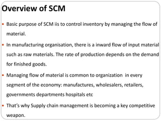 Overview of SCM
 Basic purpose of SCM iis to control inventory by managing the flow of
material.
 In manufacturing organisation, there is a inward flow of input material
such as raw materials. The rate of production depends on the demand
for finished goods.
 Managing flow of material is common to organization in every
segment of the economy: manufactures, wholesalers, retailers,
governments departments hospitals etc
 That’s why Supply chain management is becoming a key competitive
weapon.
 