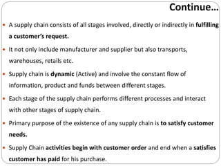 Continue…
 A supply chain consists of all stages involved, directly or indirectly in fulfilling
a customer’s request.
 It not only include manufacturer and supplier but also transports,
warehouses, retails etc.
 Supply chain is dynamic (Active) and involve the constant flow of
information, product and funds between different stages.
 Each stage of the supply chain performs different processes and interact
with other stages of supply chain.
 Primary purpose of the existence of any supply chain is to satisfy customer
needs.
 Supply Chain activities begin with customer order and end when a satisfies
customer has paid for his purchase.
 