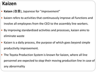 Kaizen
 Kaizen (改善), Japanese for "improvement“
 kaizen refers to activities that continuously improve all functions and
involve all employees from the CEO to the assembly line workers.
 By improving standardized activities and processes, kaizen aims to
eliminate waste
 Kaizen is a daily process, the purpose of which goes beyond simple
productivity improvement.
 The Toyota Production System is known for kaizen, where all line
personnel are expected to stop their moving production line in case of
any abnormality
 