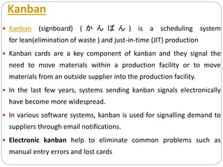 Kanban
 Kanban (signboard) ( か ん ば ん ) is a scheduling system
for lean(elimination of waste ) and just-in-time (JIT) production
 Kanban cards are a key component of kanban and they signal the
need to move materials within a production facility or to move
materials from an outside supplier into the production facility.
 In the last few years, systems sending kanban signals electronically
have become more widespread.
 In various software systems, kanban is used for signalling demand to
suppliers through email notifications.
 Electronic kanban help to eliminate common problems such as
manual entry errors and lost cards
 