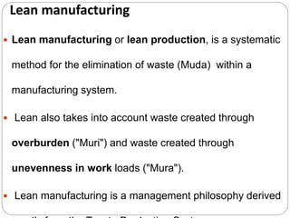 Lean manufacturing
 Lean manufacturing or lean production, is a systematic
method for the elimination of waste (Muda) within a
manufacturing system.
 Lean also takes into account waste created through
overburden ("Muri") and waste created through
unevenness in work loads ("Mura").
 Lean manufacturing is a management philosophy derived
 