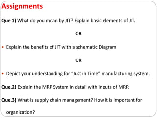 Assignments
Que 1) What do you mean by JIT? Explain basic elements of JIT.
OR
 Explain the benefits of JIT with a schematic Diagram
OR
 Depict your understanding for “Just in Time” manufacturing system.
Que.2) Explain the MRP System in detail with inputs of MRP.
Que.3) What is supply chain management? How it is important for
organization?
 