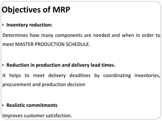  Inventory reduction:
Determines how many components are needed and when in order to
meet MASTER PRODUCTION SCHEDULE.
 Reduction in production and delivery lead times.
It helps to meet delivery deadlines by coordinating inventories,
procurement and production decision
 Realistic commitments
Improves customer satisfaction.
Objectives of MRP
 