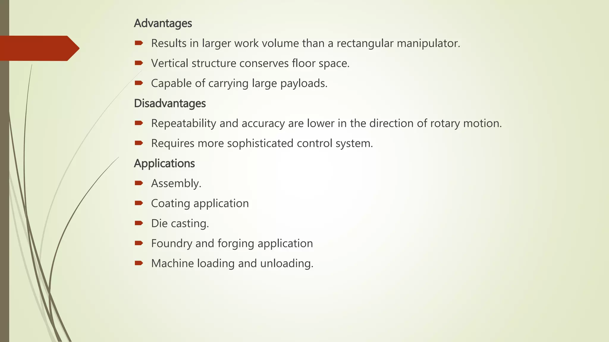 Advantages
 Results in larger work volume than a rectangular manipulator.
 Vertical structure conserves floor space.
 Capable of carrying large payloads.
Disadvantages
 Repeatability and accuracy are lower in the direction of rotary motion.
 Requires more sophisticated control system.
Applications
 Assembly.
 Coating application
 Die casting.
 Foundry and forging application
 Machine loading and unloading.
 