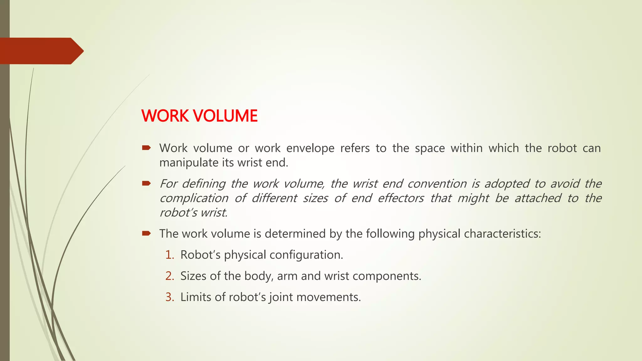 WORK VOLUME
 Work volume or work envelope refers to the space within which the robot can
manipulate its wrist end.
 For defining the work volume, the wrist end convention is adopted to avoid the
complication of different sizes of end effectors that might be attached to the
robot’s wrist.
 The work volume is determined by the following physical characteristics:
1. Robot’s physical configuration.
2. Sizes of the body, arm and wrist components.
3. Limits of robot’s joint movements.
 