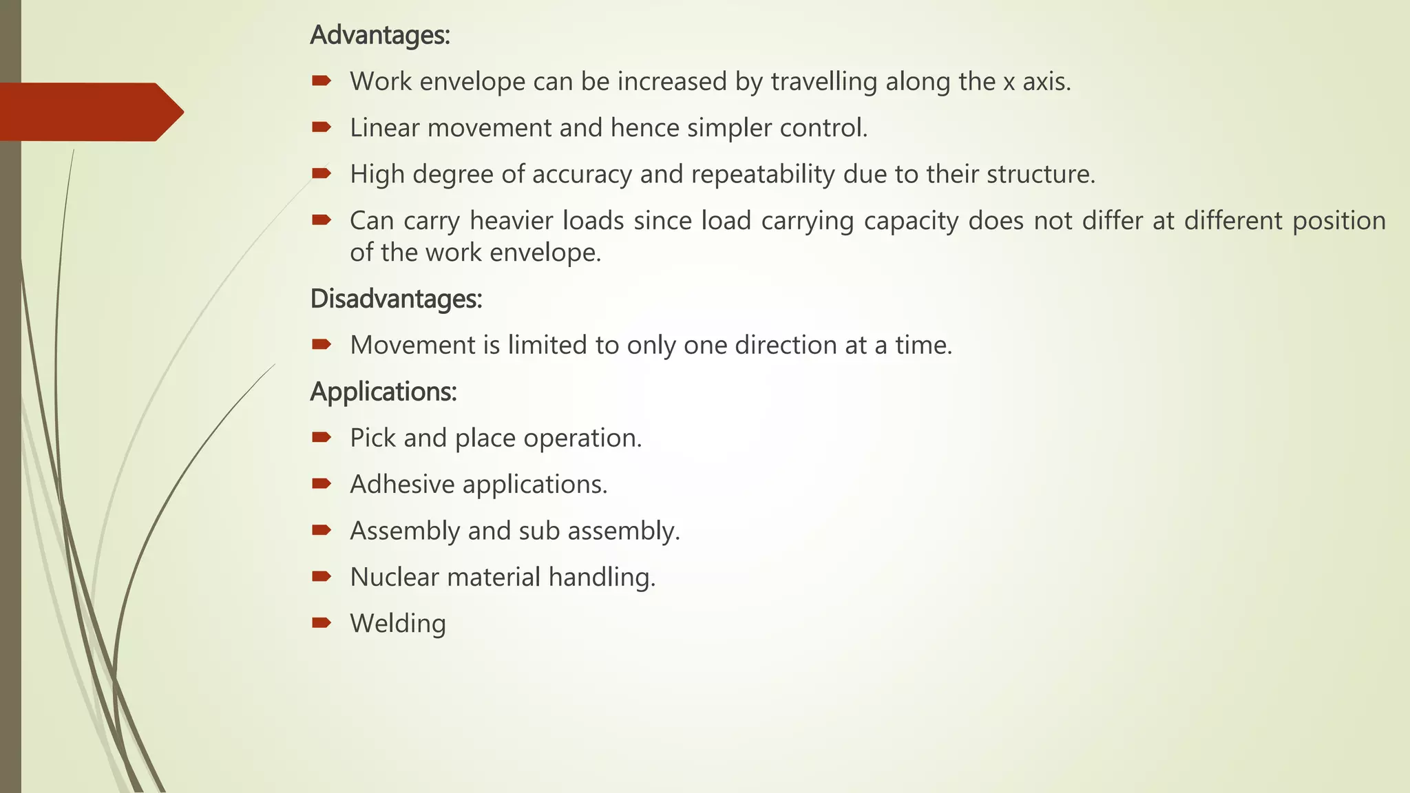 Advantages:
 Work envelope can be increased by travelling along the x axis.
 Linear movement and hence simpler control.
 High degree of accuracy and repeatability due to their structure.
 Can carry heavier loads since load carrying capacity does not differ at different position
of the work envelope.
Disadvantages:
 Movement is limited to only one direction at a time.
Applications:
 Pick and place operation.
 Adhesive applications.
 Assembly and sub assembly.
 Nuclear material handling.
 Welding
 