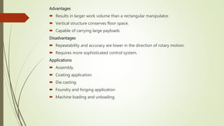 Advantages
 Results in larger work volume than a rectangular manipulator.
 Vertical structure conserves floor space.
 Capable of carrying large payloads.
Disadvantages
 Repeatability and accuracy are lower in the direction of rotary motion.
 Requires more sophisticated control system.
Applications
 Assembly.
 Coating application
 Die casting.
 Foundry and forging application
 Machine loading and unloading.
 