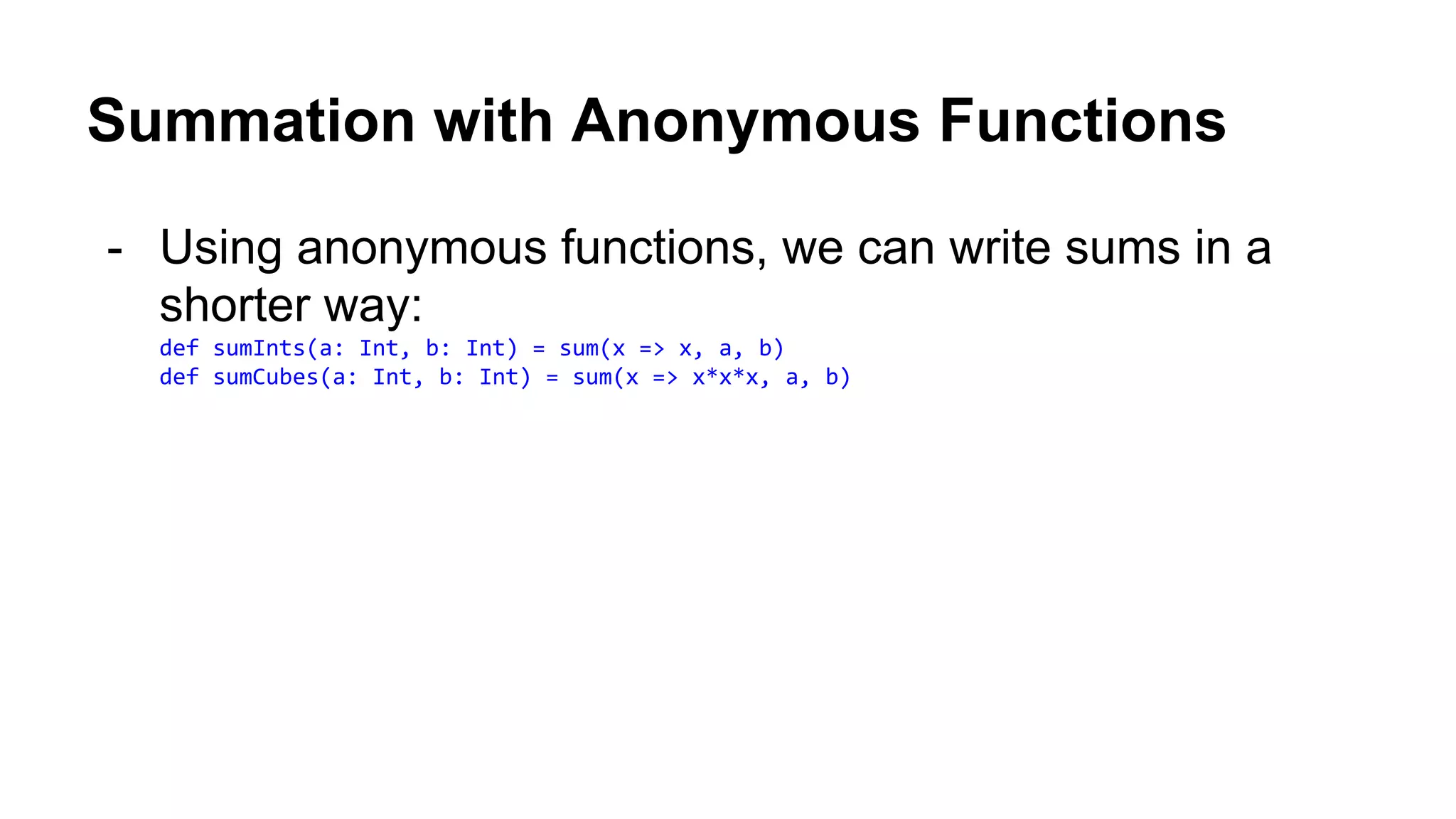 Summation with Anonymous Functions
- Using anonymous functions, we can write sums in a
shorter way:
def sumInts(a: Int, b: Int) = sum(x => x, a, b)
def sumCubes(a: Int, b: Int) = sum(x => x*x*x, a, b)
 