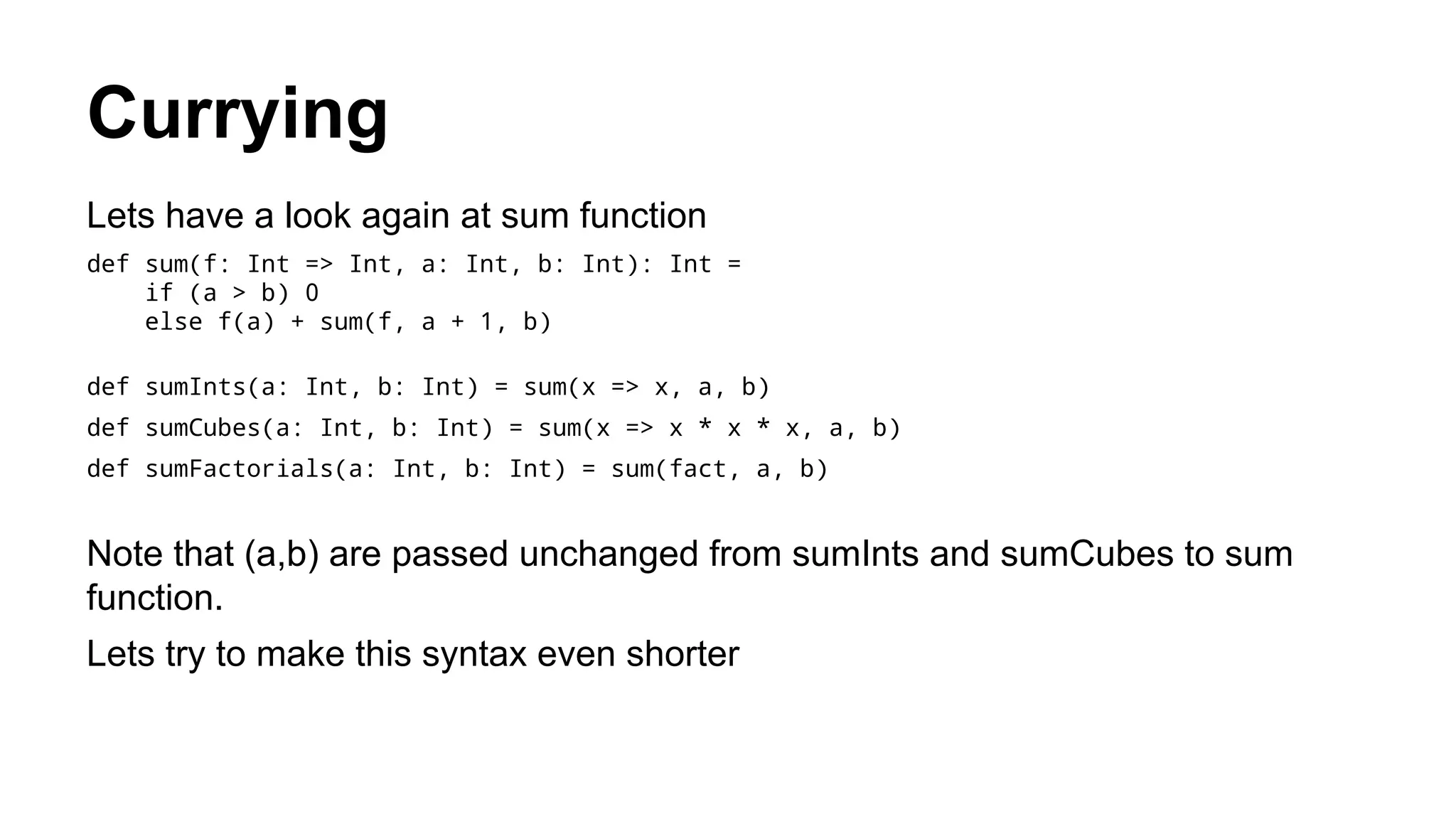 Currying
Lets have a look again at sum function
def sum(f: Int => Int, a: Int, b: Int): Int =
if (a > b) 0
else f(a) + sum(f, a + 1, b)
def sumInts(a: Int, b: Int) = sum(x => x, a, b)
def sumCubes(a: Int, b: Int) = sum(x => x * x * x, a, b)
def sumFactorials(a: Int, b: Int) = sum(fact, a, b)
Note that (a,b) are passed unchanged from sumInts and sumCubes to sum
function.
Lets try to make this syntax even shorter
 