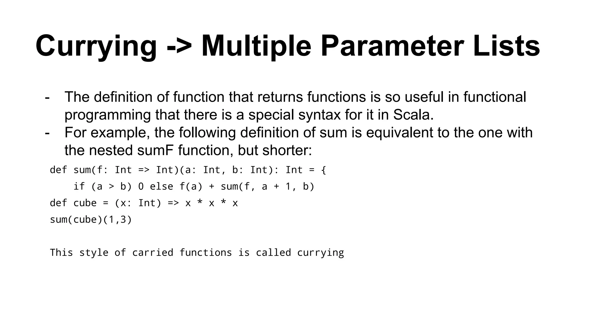 Currying -> Multiple Parameter Lists
- The definition of function that returns functions is so useful in functional
programming that there is a special syntax for it in Scala.
- For example, the following definition of sum is equivalent to the one with
the nested sumF function, but shorter:
def sum(f: Int => Int)(a: Int, b: Int): Int = {
if (a > b) 0 else f(a) + sum(f, a + 1, b)
def cube = (x: Int) => x * x * x
sum(cube)(1,3)
This style of carried functions is called currying
 