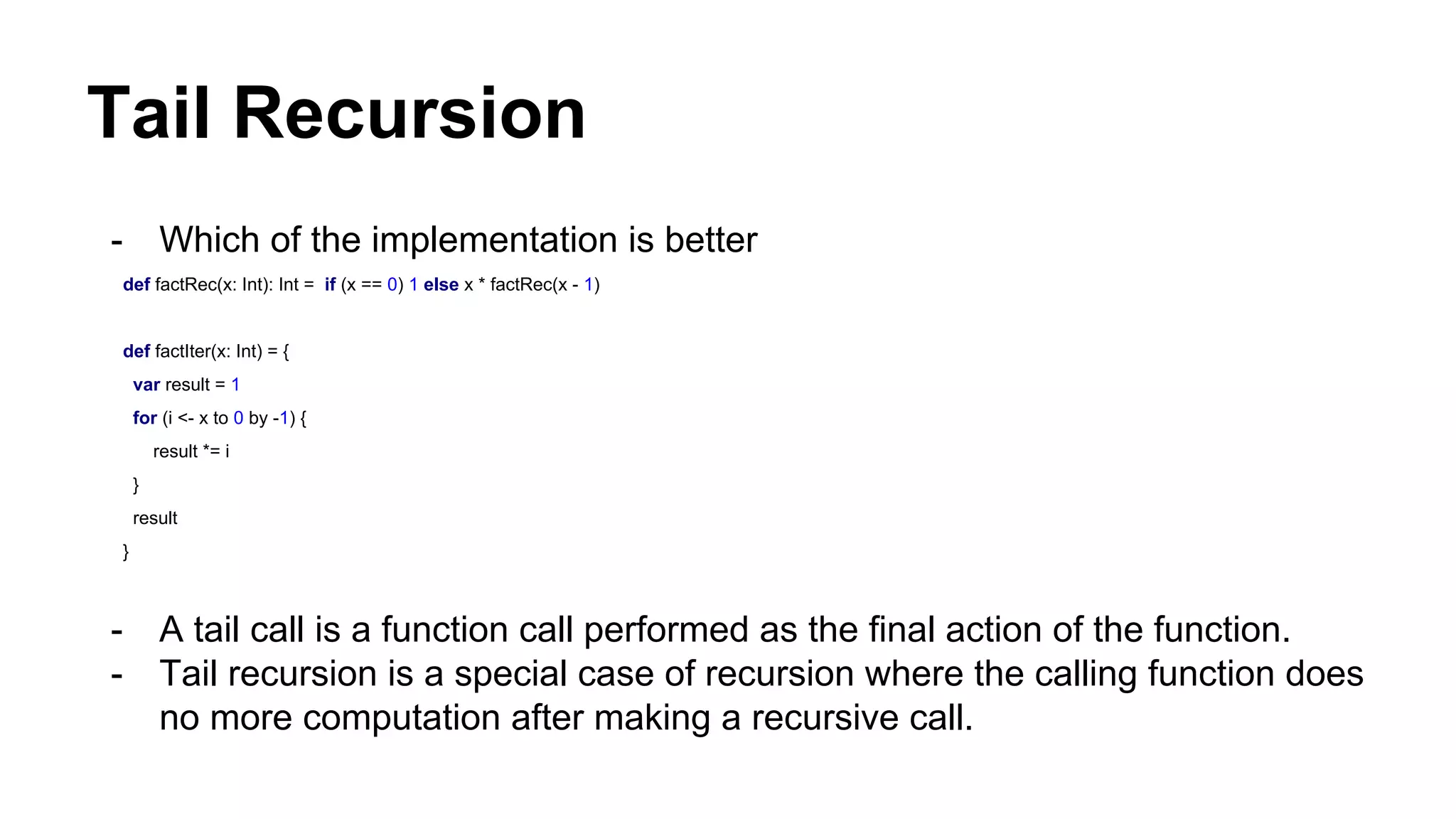 Tail Recursion
- Which of the implementation is better
def factRec(x: Int): Int = if (x == 0) 1 else x * factRec(x - 1)
def factIter(x: Int) = {
var result = 1
for (i <- x to 0 by -1) {
result *= i
}
result
}
- A tail call is a function call performed as the final action of the function.
- Tail recursion is a special case of recursion where the calling function does
no more computation after making a recursive call.
 