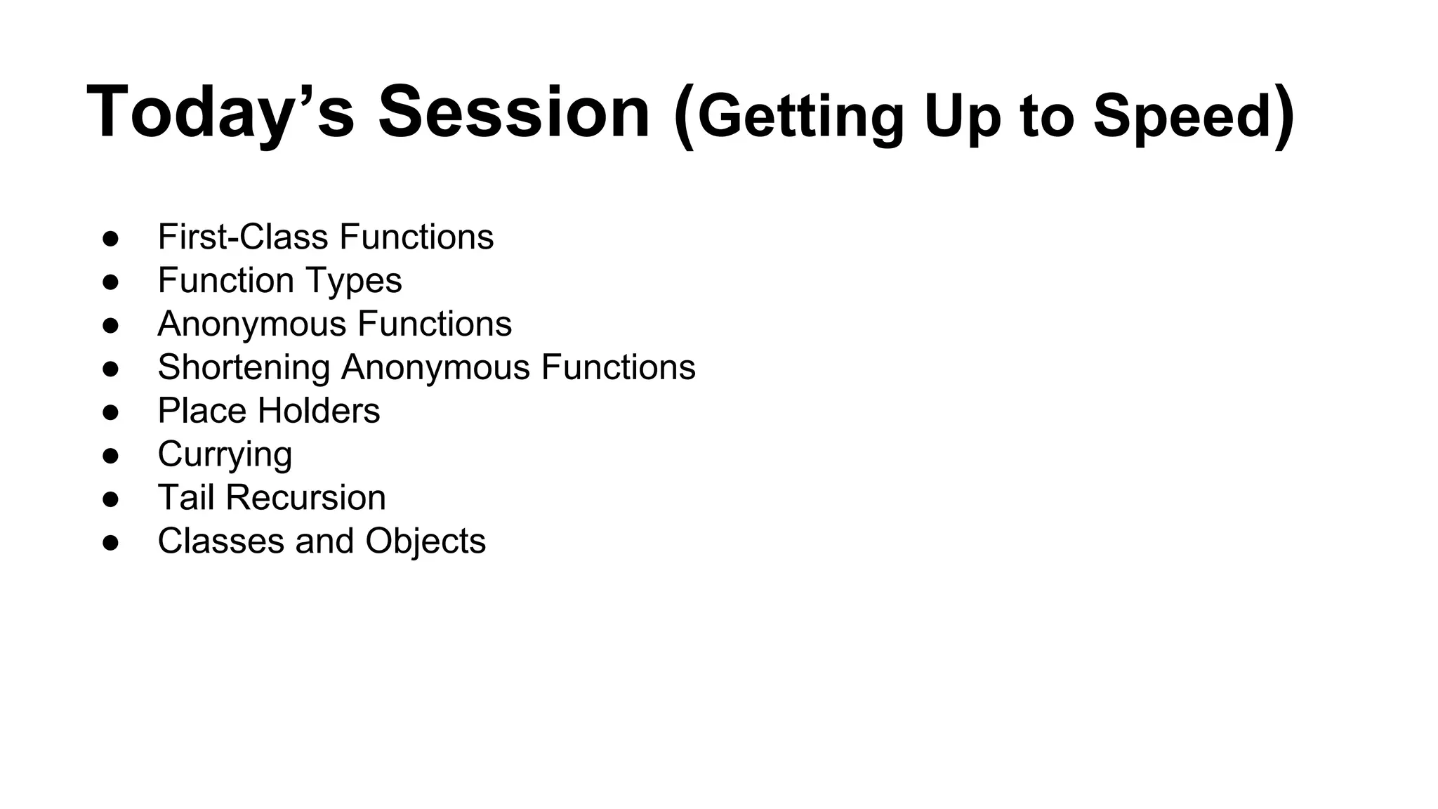 Today’s Session (Getting Up to Speed)
● First-Class Functions
● Function Types
● Anonymous Functions
● Shortening Anonymous Functions
● Place Holders
● Currying
● Tail Recursion
● Classes and Objects
 