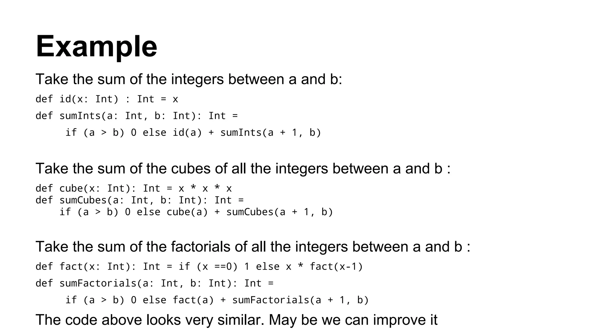 Example
Take the sum of the integers between a and b:
def id(x: Int) : Int = x
def sumInts(a: Int, b: Int): Int =
if (a > b) 0 else id(a) + sumInts(a + 1, b)
Take the sum of the cubes of all the integers between a and b :
def cube(x: Int): Int = x * x * x
def sumCubes(a: Int, b: Int): Int =
if (a > b) 0 else cube(a) + sumCubes(a + 1, b)
Take the sum of the factorials of all the integers between a and b :
def fact(x: Int): Int = if (x ==0) 1 else x * fact(x-1)
def sumFactorials(a: Int, b: Int): Int =
if (a > b) 0 else fact(a) + sumFactorials(a + 1, b)
The code above looks very similar. May be we can improve it
 