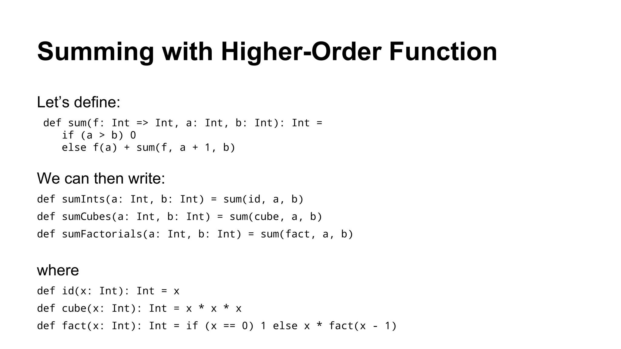 Summing with Higher-Order Function
Let’s define:
def sum(f: Int => Int, a: Int, b: Int): Int =
if (a > b) 0
else f(a) + sum(f, a + 1, b)
We can then write:
def sumInts(a: Int, b: Int) = sum(id, a, b)
def sumCubes(a: Int, b: Int) = sum(cube, a, b)
def sumFactorials(a: Int, b: Int) = sum(fact, a, b)
where
def id(x: Int): Int = x
def cube(x: Int): Int = x * x * x
def fact(x: Int): Int = if (x == 0) 1 else x * fact(x - 1)
 