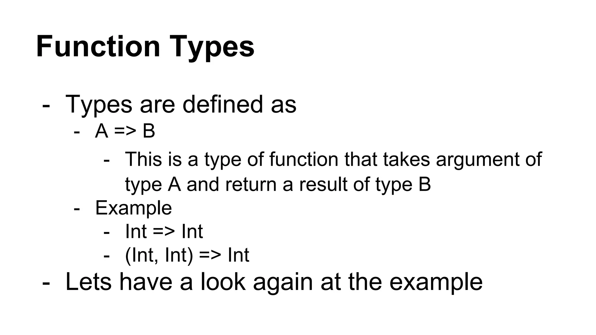 Function Types
- Types are defined as
- A => B
- This is a type of function that takes argument of
type A and return a result of type B
- Example
- Int => Int
- (Int, Int) => Int
- Lets have a look again at the example
 