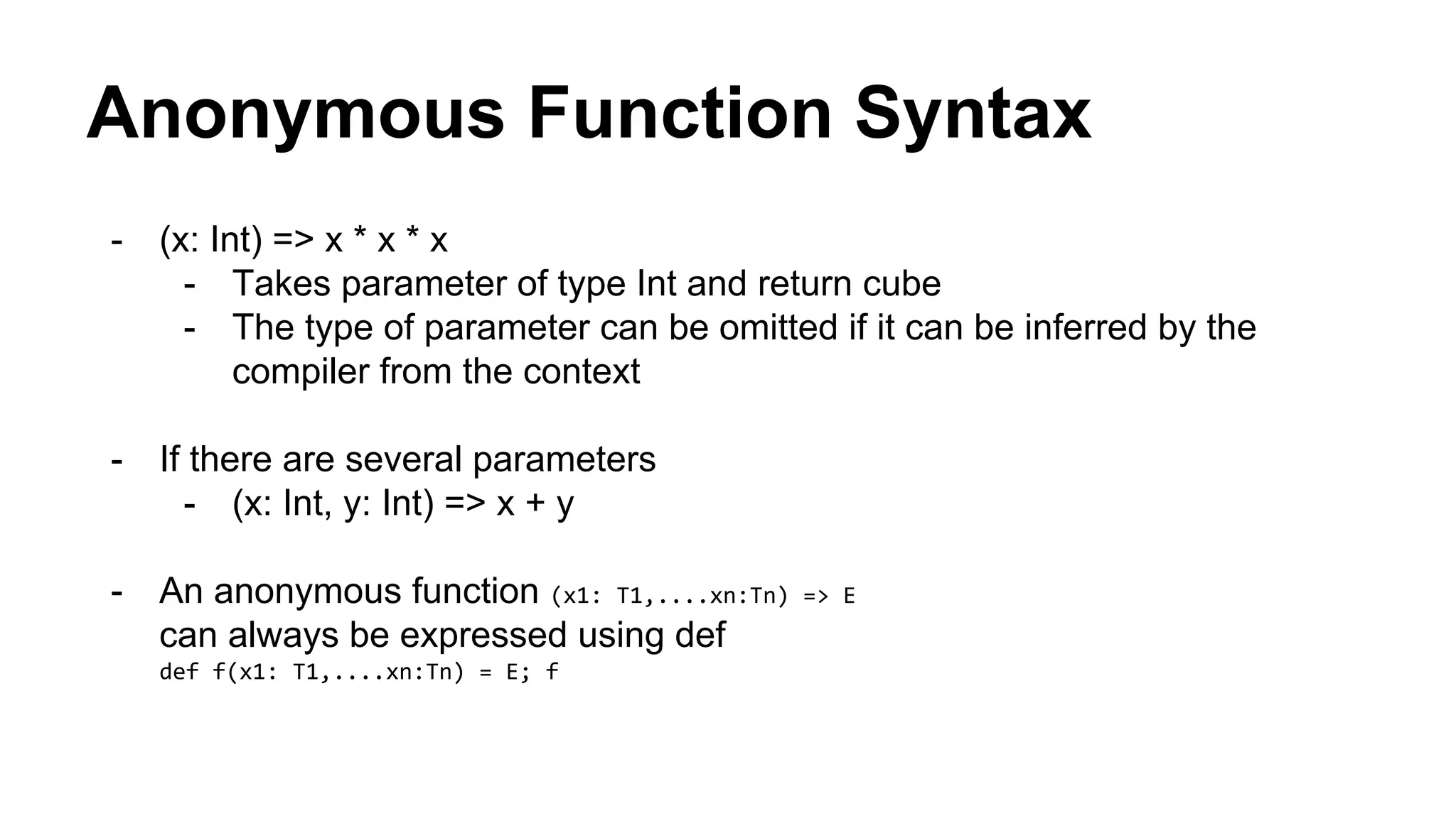 Anonymous Function Syntax
- (x: Int) => x * x * x
- Takes parameter of type Int and return cube
- The type of parameter can be omitted if it can be inferred by the
compiler from the context
- If there are several parameters
- (x: Int, y: Int) => x + y
- An anonymous function (x1: T1,....xn:Tn) => E
can always be expressed using def
def f(x1: T1,....xn:Tn) = E; f
 