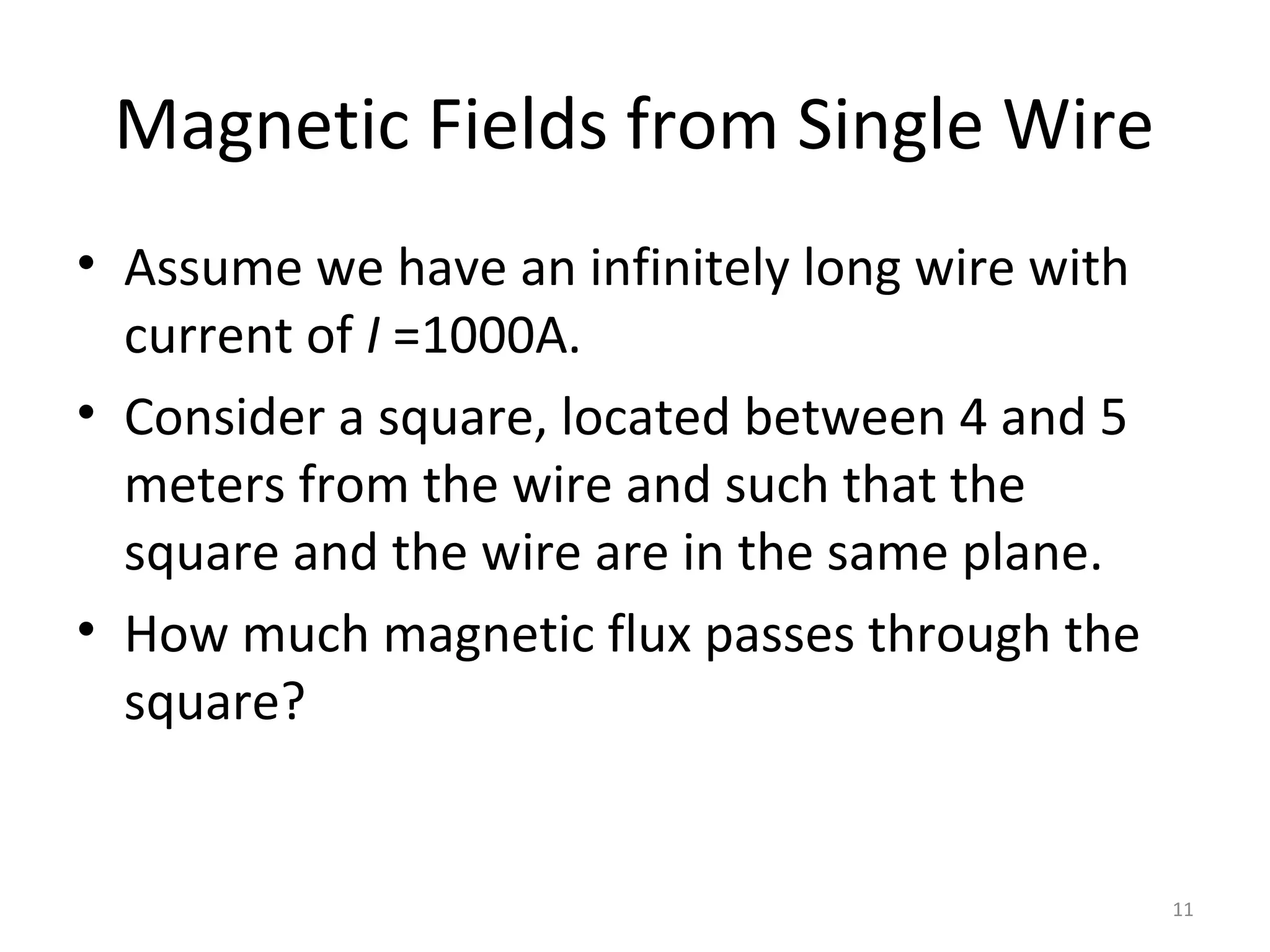 Magnetic Fields from Single Wire
• Assume we have an infinitely long wire with
current of I =1000A.
• Consider a square, located between 4 and 5
meters from the wire and such that the
square and the wire are in the same plane.
• How much magnetic flux passes through the
square?
11
 