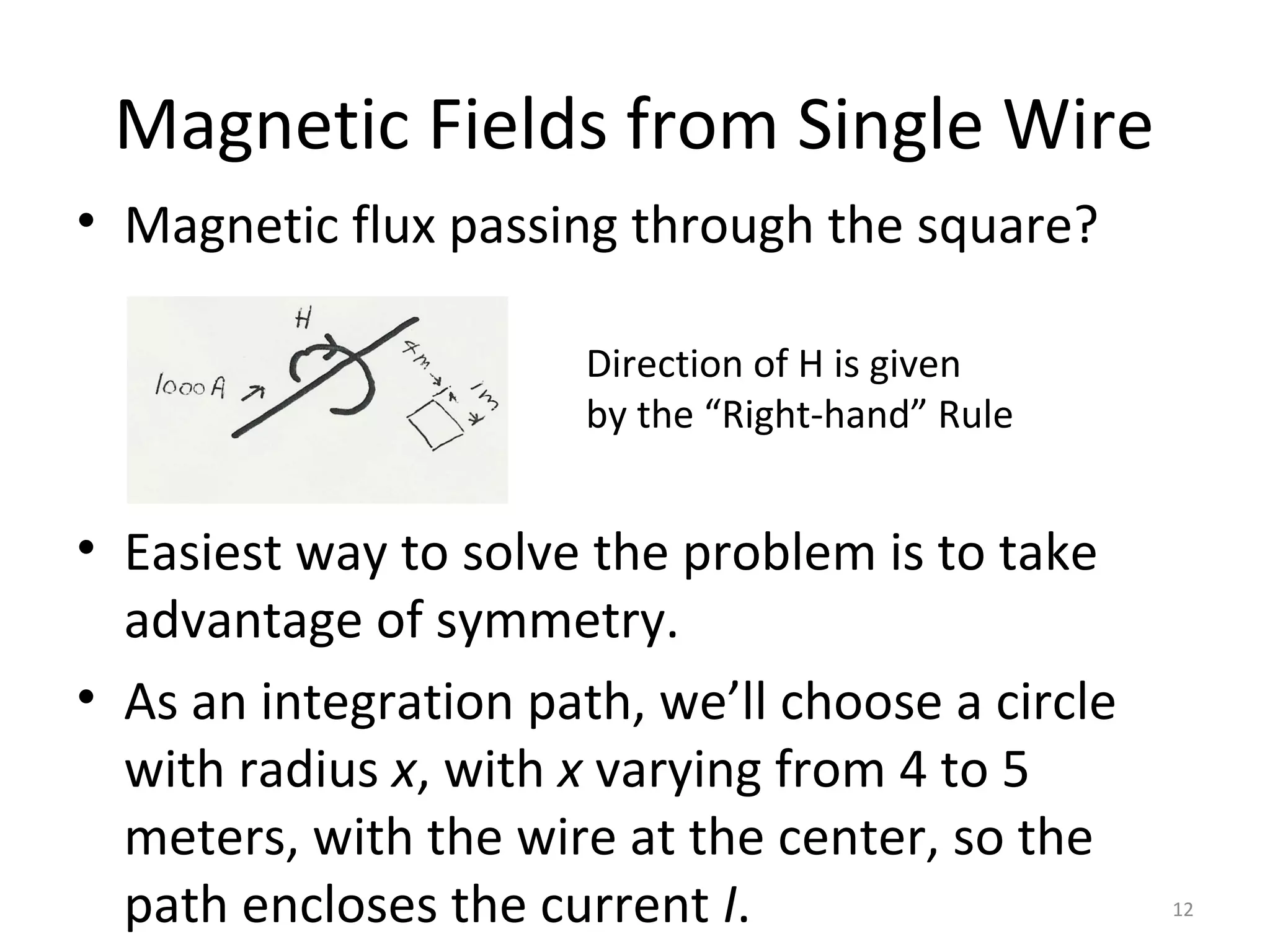 Magnetic Fields from Single Wire
• Magnetic flux passing through the square?
• Easiest way to solve the problem is to take
advantage of symmetry.
• As an integration path, we’ll choose a circle
with radius x, with x varying from 4 to 5
meters, with the wire at the center, so the
path encloses the current I. 12
Direction of H is given
by the “Right-hand” Rule
 