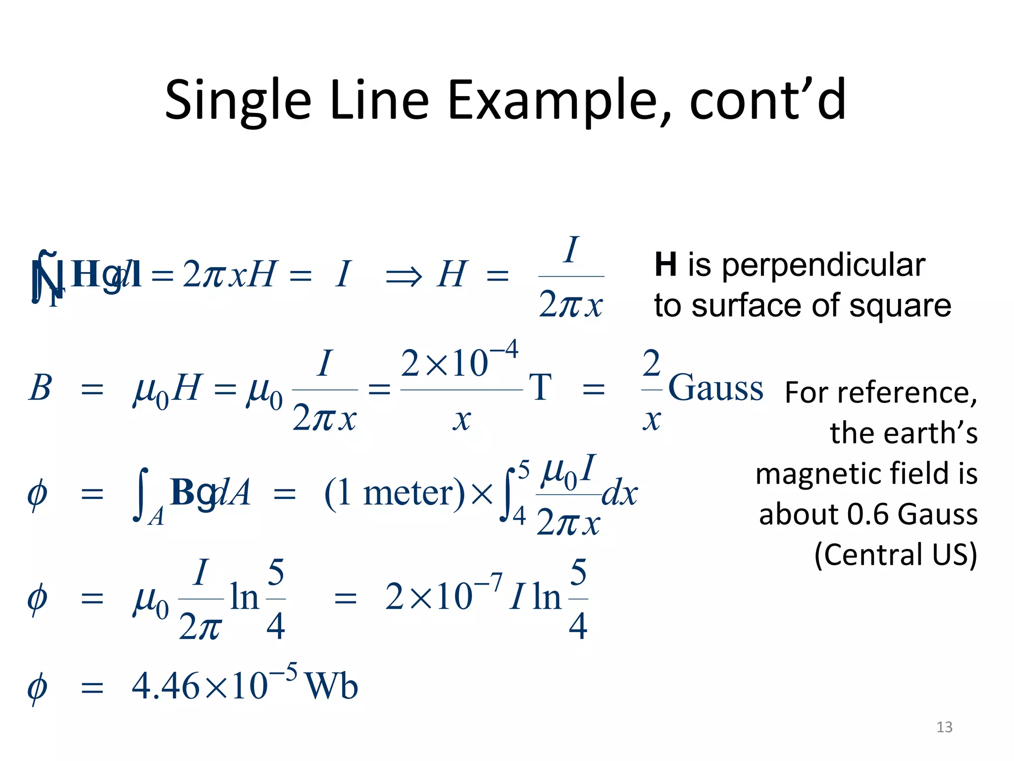 Single Line Example, cont’d
4
0 0
5 0
4
7
0
5
2
2
2 10 2
T Gauss
2
(1 meter)
2
5 5
ln 2 10 ln
2 4 4
4.46 10 Wb
A
I
d xH I H
x
I
B H
x x x
I
dA dx
x
I
I
π
π
µ µ
π
µ
φ
π
φ µ
π
φ
Γ
−
−
−
= = ⇒ =
×
= = = =
= = ×
= = ×
= ×
∫
∫ ∫
H l
B
g
g
Ñ
For reference,
the earth’s
magnetic field is
about 0.6 Gauss
(Central US)
13
H is perpendicular
to surface of square
 