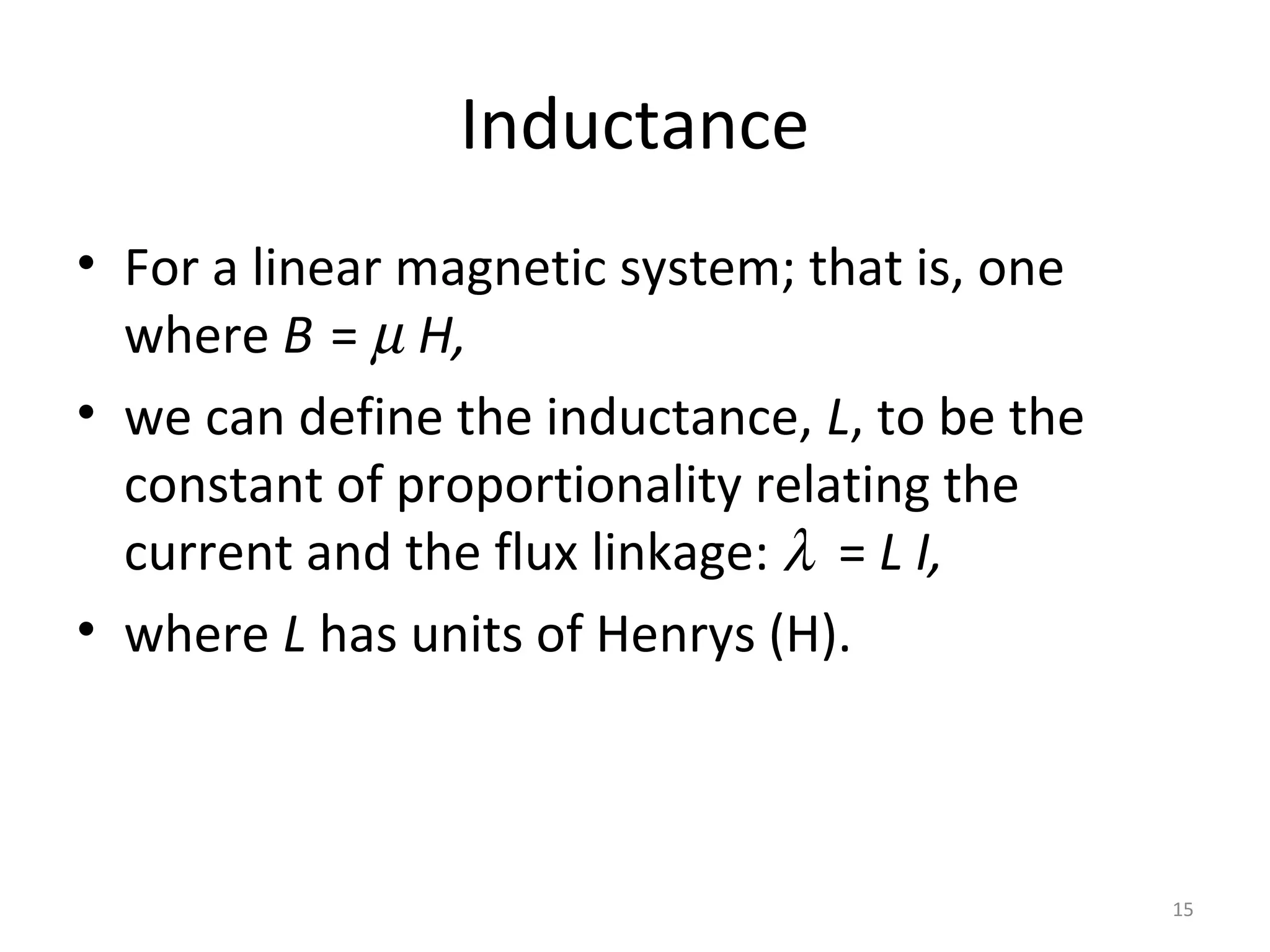 Inductance
• For a linear magnetic system; that is, one
where B = µ H,
• we can define the inductance, L, to be the
constant of proportionality relating the
current and the flux linkage: λ = L I,
• where L has units of Henrys (H).
15
 