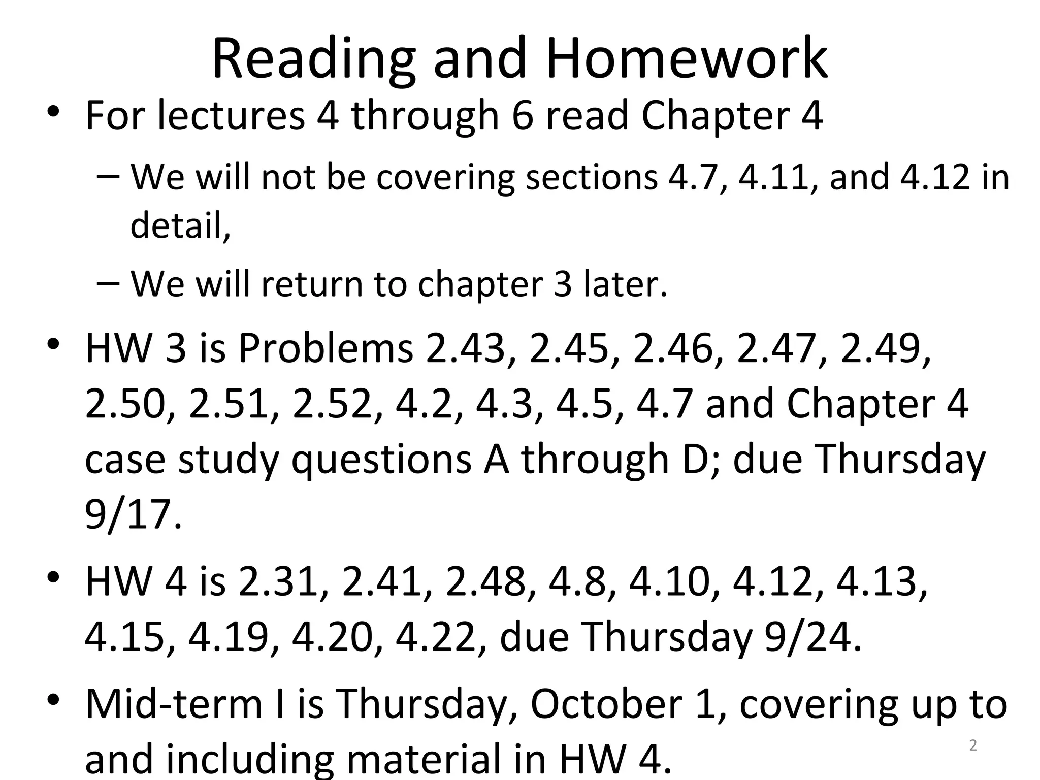 Reading and Homework
• For lectures 4 through 6 read Chapter 4
– We will not be covering sections 4.7, 4.11, and 4.12 in
detail,
– We will return to chapter 3 later.
• HW 3 is Problems 2.43, 2.45, 2.46, 2.47, 2.49,
2.50, 2.51, 2.52, 4.2, 4.3, 4.5, 4.7 and Chapter 4
case study questions A through D; due Thursday
9/17.
• HW 4 is 2.31, 2.41, 2.48, 4.8, 4.10, 4.12, 4.13,
4.15, 4.19, 4.20, 4.22, due Thursday 9/24.
• Mid-term I is Thursday, October 1, covering up to
and including material in HW 4. 2
 