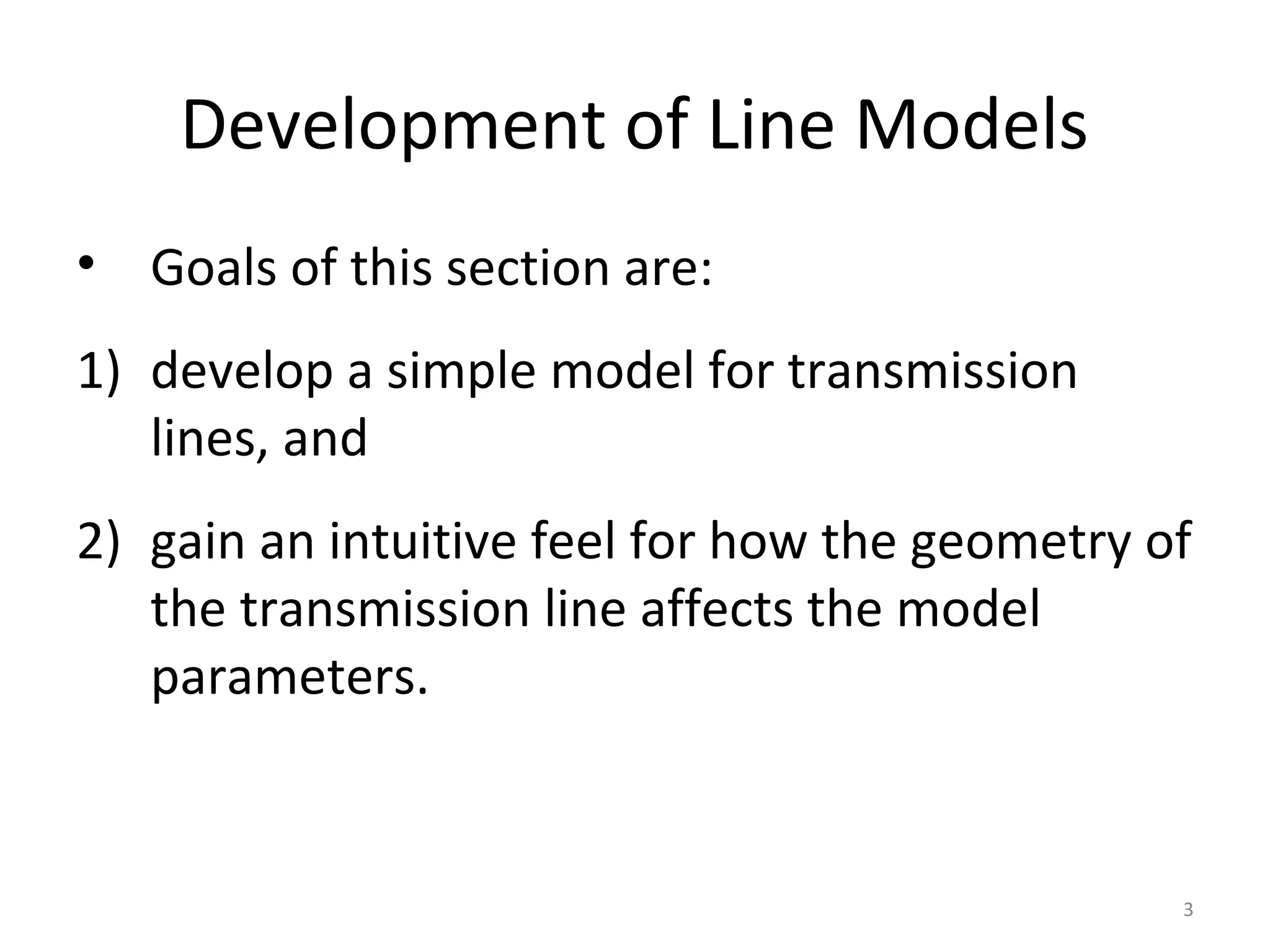 Development of Line Models
• Goals of this section are:
1) develop a simple model for transmission
lines, and
2) gain an intuitive feel for how the geometry of
the transmission line affects the model
parameters.
3
 