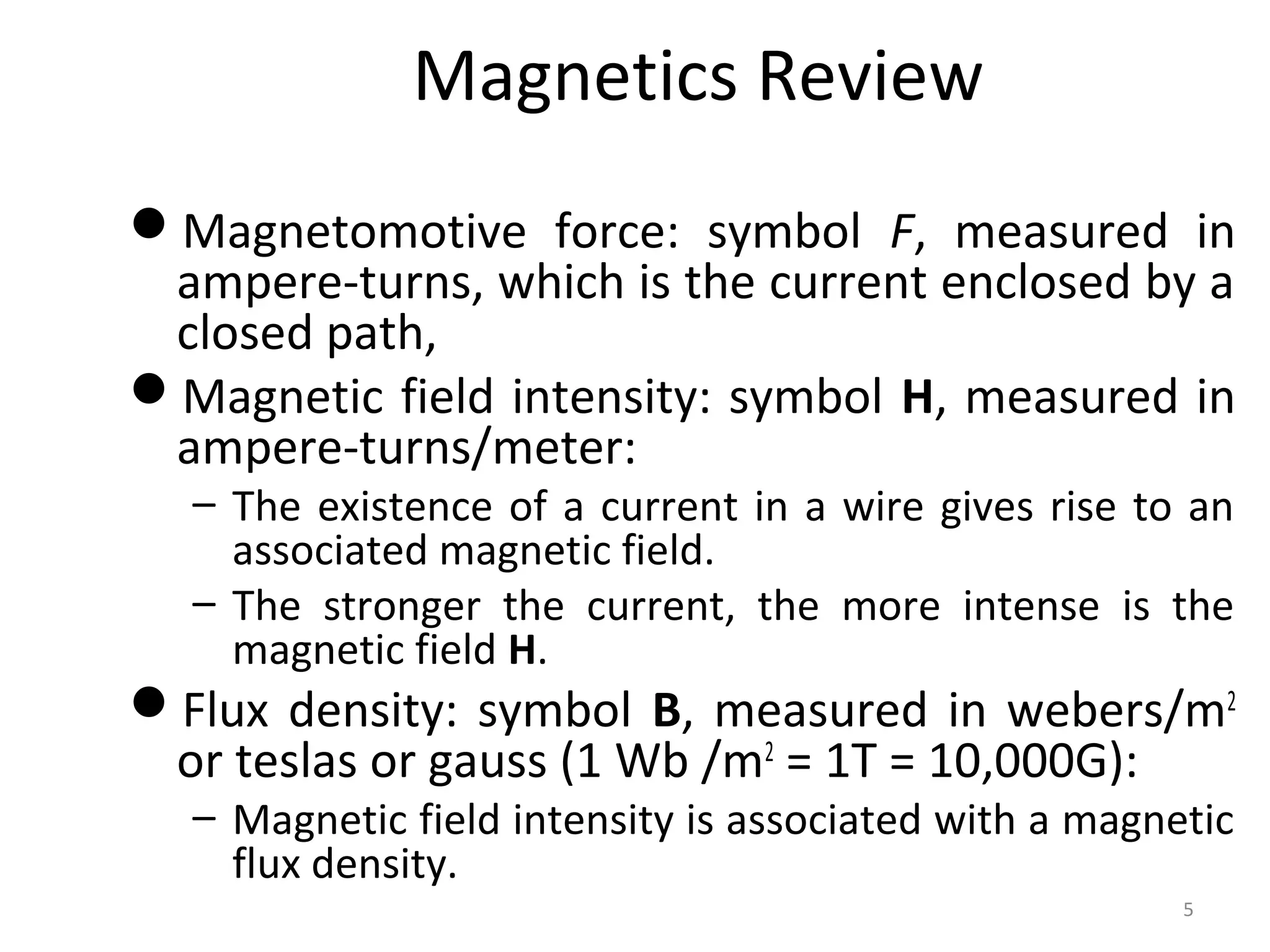 Magnetics Review
Magnetomotive force: symbol F, measured in
ampere-turns, which is the current enclosed by a
closed path,
Magnetic field intensity: symbol H, measured in
ampere-turns/meter:
– The existence of a current in a wire gives rise to an
associated magnetic field.
– The stronger the current, the more intense is the
magnetic field H.
Flux density: symbol B, measured in webers/m2
or teslas or gauss (1 Wb /m2
= 1T = 10,000G):
– Magnetic field intensity is associated with a magnetic
flux density.
5
 