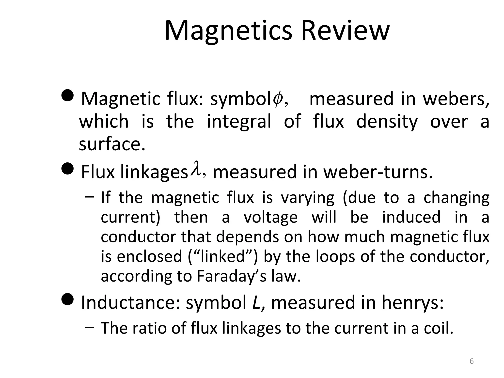 Magnetics Review
Magnetic flux: symbol measured in webers,
which is the integral of flux density over a
surface.
Flux linkages measured in weber-turns.
– If the magnetic flux is varying (due to a changing
current) then a voltage will be induced in a
conductor that depends on how much magnetic flux
is enclosed (“linked”) by the loops of the conductor,
according to Faraday’s law.
Inductance: symbol L, measured in henrys:
– The ratio of flux linkages to the current in a coil.
,φ
,λ
6
 