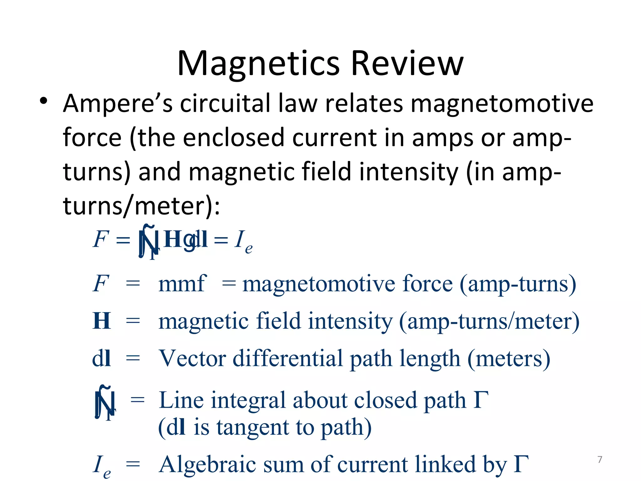 Magnetics Review
• Ampere’s circuital law relates magnetomotive
force (the enclosed current in amps or amp-
turns) and magnetic field intensity (in amp-
turns/meter):
d
= mmf = magnetomotive force (amp-turns)
= magnetic field intensity (amp-turns/meter)
d = Vector differential path length (meters)
= Line integral about closed path
(d is tangent to path)
e
e
F I
F
I
Γ
Γ
= =
Γ
∫
∫
H l
H
l
l
gÑ
Ñ
= Algebraic sum of current linked by Γ 7
 