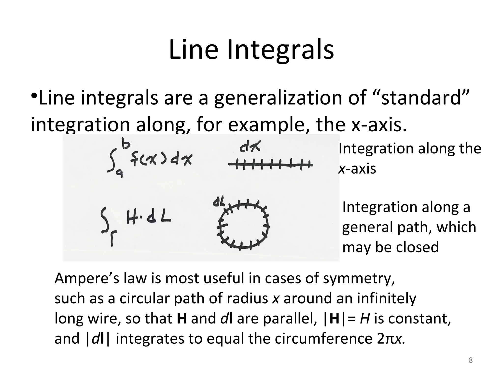 Line Integrals
•Line integrals are a generalization of “standard”
integration along, for example, the x-axis.
Integration along the
x-axis
Integration along a
general path, which
may be closed
Ampere’s law is most useful in cases of symmetry,
such as a circular path of radius x around an infinitely
long wire, so that H and dl are parallel, |H|= H is constant,
and |dl| integrates to equal the circumference 2πx.
8
 