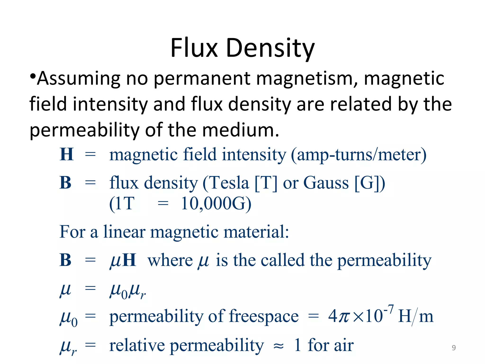 Flux Density
•Assuming no permanent magnetism, magnetic
field intensity and flux density are related by the
permeability of the medium.
0
0
= magnetic field intensity (amp-turns/meter)
= flux density (Tesla [T] or Gauss [G])
(1T = 10,000G)
For a linear magnetic material:
= where is the called the permeability
=
= permeability of frees
r
µ µ
µ µ µ
µ
H
B
B H
-7
pace = 4 10 H m
= relative permeability 1 for airr
π
µ
×
≈ 9
 