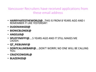 Vancouver Recruiters have received applications from
these email address
• HARRYHATESTHEWORLD@...THIS IS FROM 8 YEARS AGO AND I
REMEMBER IT LIKE YESTERDAY!
• DUDEMAN420@
• BIONICBLONDE@
• ANGEL69@
• SPLIFFYMIFFY@....5 YEARS AGO AND IT STILL MAKES ME
LAUGH.
• QT_PIEBUNNY@
• DONTCALLMEBABY@....DON'T WORRY, NO ONE WILL BE CALLING
YOU.
• CRAZYCOWGIRL@
• BLAZER420@
 