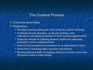 The Creative ProcessThe Creative Process
 It involves seven stepsIt involves seven steps
 PreparationPreparation
 This step involves getting the mind ready for creative thinkingThis step involves getting the mind ready for creative thinking
 It includes formal education, on the job training, workIt includes formal education, on the job training, work
experience and taking advantage of other learning opportunities.experience and taking advantage of other learning opportunities.
 Adopt the attitude of a lifelong student, realize that educatingAdopt the attitude of a lifelong student, realize that educating
yourself is a never ending processyourself is a never ending process
 Look at every situation you encounter as an opportunity to learnLook at every situation you encounter as an opportunity to learn
 Invest time in studying other countries and culturesInvest time in studying other countries and cultures
 Develop listening skills its amazing what you can learn if you takeDevelop listening skills its amazing what you can learn if you take
the time to listen to other peoplethe time to listen to other people
 