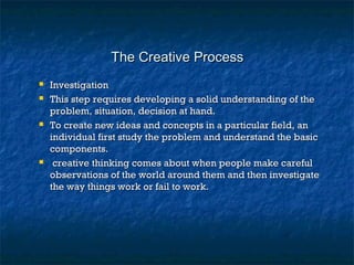 The Creative ProcessThe Creative Process
 InvestigationInvestigation
 This step requires developing a solid understanding of theThis step requires developing a solid understanding of the
problem, situation, decision at hand.problem, situation, decision at hand.
 To create new ideas and concepts in a particular field, anTo create new ideas and concepts in a particular field, an
individual first study the problem and understand the basicindividual first study the problem and understand the basic
components.components.
 creative thinking comes about when people make carefulcreative thinking comes about when people make careful
observations of the world around them and then investigateobservations of the world around them and then investigate
the way things work or fail to work.the way things work or fail to work.
 