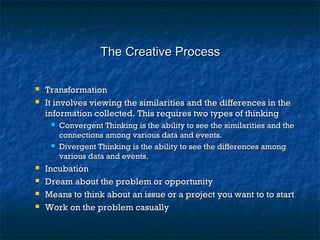The Creative ProcessThe Creative Process
 TransformationTransformation
 It involves viewing the similarities and the differences in theIt involves viewing the similarities and the differences in the
information collected. This requires two types of thinkinginformation collected. This requires two types of thinking
 Convergent Thinking is the ability to see the similarities and theConvergent Thinking is the ability to see the similarities and the
connections among various data and events.connections among various data and events.
 Divergent Thinking is the ability to see the differences amongDivergent Thinking is the ability to see the differences among
various data and events.various data and events.
 IncubationIncubation
 Dream about the problem or opportunityDream about the problem or opportunity
 Means to think about an issue or a project you want to to startMeans to think about an issue or a project you want to to start
 Work on the problem casuallyWork on the problem casually
 