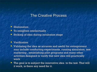 The Creative ProcessThe Creative Process
 IlluminationIllumination
 To enlighten intellectuallyTo enlighten intellectually
 Striking of idea during incubation stageStriking of idea during incubation stage
 VerificationVerification
 Validating the idea as accurate and useful for entrepreneurValidating the idea as accurate and useful for entrepreneur
may include conducting experiments, running simulation, testmay include conducting experiments, running simulation, test
marketing , establishing pilot programs and many othermarketing , establishing pilot programs and many other
activities designed to verify that new idea will practicallyactivities designed to verify that new idea will practically
workwork
 The goal is to subject the innovative idea to the test. That willThe goal is to subject the innovative idea to the test. That will
it work, is there any need for it.it work, is there any need for it.
 