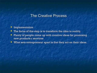 The Creative ProcessThe Creative Process
 ImplementationImplementation
 The focus of this step is to transform the idea to reality.The focus of this step is to transform the idea to reality.
 Plenty of people come up with creative ideas for promisingPlenty of people come up with creative ideas for promising
new products r servicesnew products r services
 What sets entrepreneur apart is that they act on their ideas.What sets entrepreneur apart is that they act on their ideas.
 