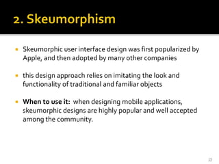  Skeumorphic user interface design was first popularized by
Apple, and then adopted by many other companies
 this design approach relies on imitating the look and
functionality of traditional and familiar objects
 When to use it: when designing mobile applications,
skeumorphic designs are highly popular and well accepted
among the community.
15
 