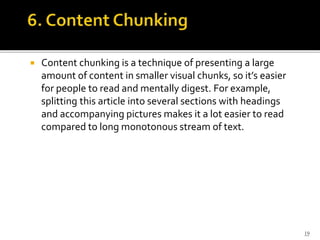  Content chunking is a technique of presenting a large
amount of content in smaller visual chunks, so it’s easier
for people to read and mentally digest. For example,
splitting this article into several sections with headings
and accompanying pictures makes it a lot easier to read
compared to long monotonous stream of text.
19
 