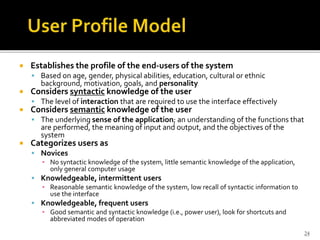  Establishes the profile of the end-users of the system
 Based on age, gender, physical abilities, education, cultural or ethnic
background, motivation, goals, and personality
 Considers syntactic knowledge of the user
 The level of interaction that are required to use the interface effectively
 Considers semantic knowledge of the user
 The underlying sense of the application; an understanding of the functions that
are performed, the meaning of input and output, and the objectives of the
system
 Categorizes users as
 Novices
▪ No syntactic knowledge of the system, little semantic knowledge of the application,
only general computer usage
 Knowledgeable, intermittent users
▪ Reasonable semantic knowledge of the system, low recall of syntactic information to
use the interface
 Knowledgeable, frequent users
▪ Good semantic and syntactic knowledge (i.e., power user), look for shortcuts and
abbreviated modes of operation
24
 