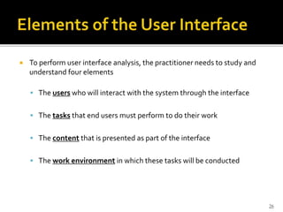  To perform user interface analysis, the practitioner needs to study and
understand four elements
 The users who will interact with the system through the interface
 The tasks that end users must perform to do their work
 The content that is presented as part of the interface
 The work environment in which these tasks will be conducted
26
 